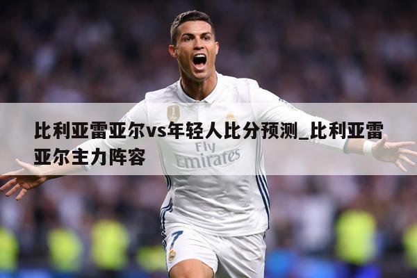 比利亚雷亚尔vs年轻人比分预测_比利亚雷亚尔主力阵容