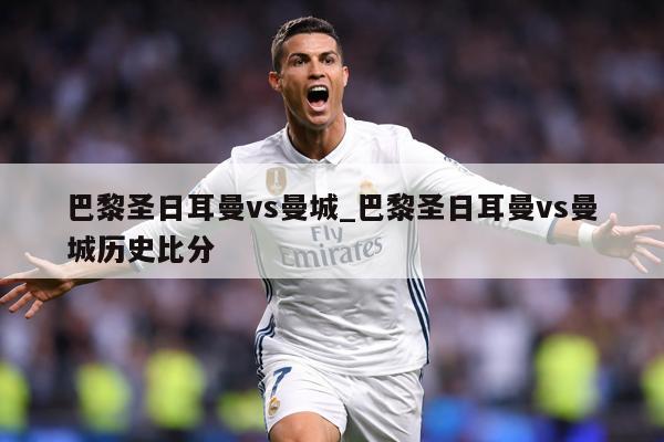 巴黎圣日耳曼vs曼城_巴黎圣日耳曼vs曼城历史比分