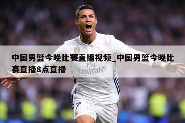 中国男篮今晚比赛直播视频_中国男篮今晚比赛直播8点直播