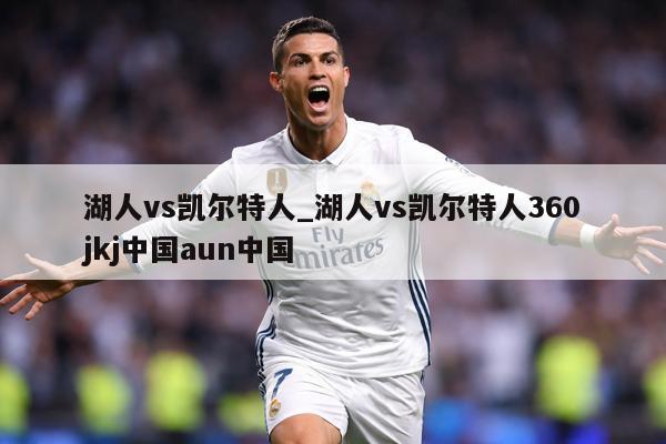 湖人vs凯尔特人_湖人vs凯尔特人360jkj中国aun中国