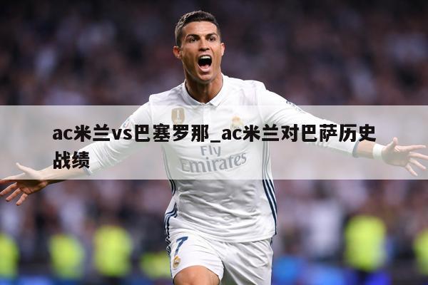 ac米兰vs巴塞罗那_ac米兰对巴萨历史战绩