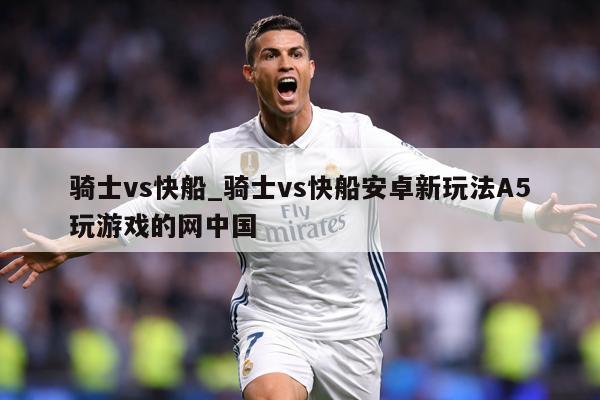 骑士vs快船_骑士vs快船安卓新玩法A5玩游戏的网中国