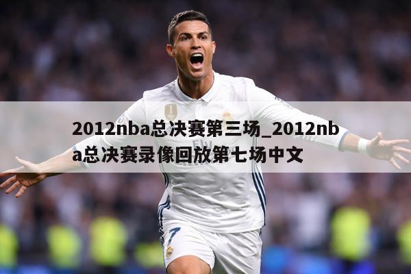 2012nba总决赛第三场_2012nba总决赛录像回放第七场中文