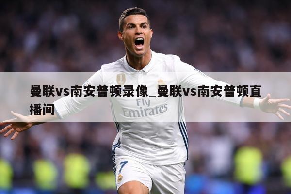 曼联vs南安普顿录像_曼联vs南安普顿直播间