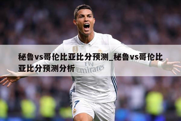 秘鲁vs哥伦比亚比分预测_秘鲁vs哥伦比亚比分预测分析